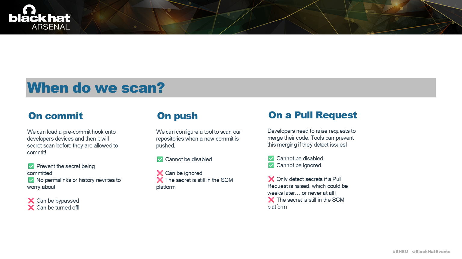 Ok, so we want to stop secrets entering the code base, when should we scan?  
  
Scanning on every commit can be done on the developers laptop, but can be turned off.  
Scanning on push to Github or Gitlab is a great option, but developers will ignore the results of the check.  
Scanning on Pull Request is the most common approach. But what if a Pull Request is never created for a branch of code?
